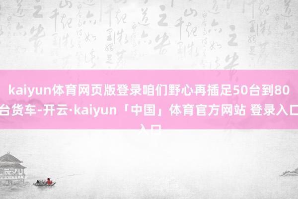 kaiyun体育网页版登录咱们野心再插足50台到80台货车-开云·kaiyun「中国」体育官方网站 登录入口