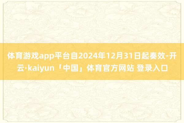 体育游戏app平台自2024年12月31日起奏效-开云·kaiyun「中国」体育官方网站 登录入口