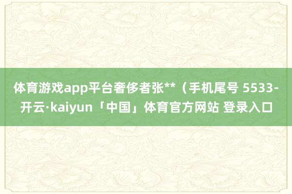 体育游戏app平台奢侈者张**（手机尾号 5533-开云·kaiyun「中国」体育官方网站 登录入口
