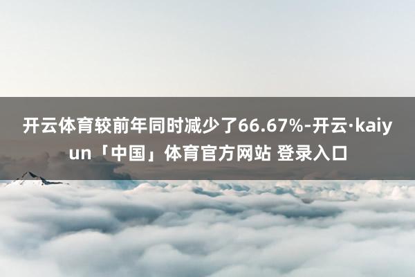 开云体育较前年同时减少了66.67%-开云·kaiyun「中国」体育官方网站 登录入口