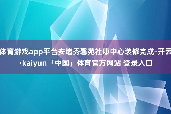 体育游戏app平台安堵秀馨苑社康中心装修完成-开云·kaiyun「中国」体育官方网站 登录入口