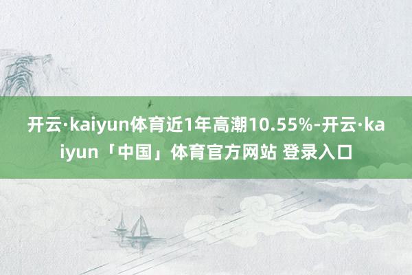 开云·kaiyun体育近1年高潮10.55%-开云·kaiyun「中国」体育官方网站 登录入口