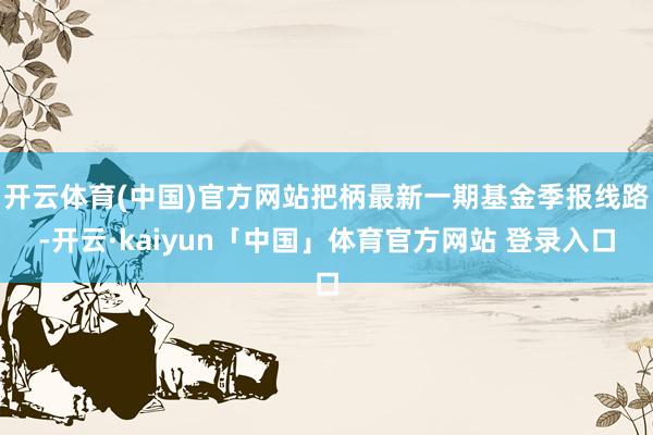 开云体育(中国)官方网站把柄最新一期基金季报线路-开云·kaiyun「中国」体育官方网站 登录入口