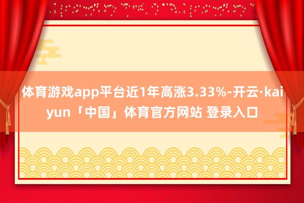 体育游戏app平台近1年高涨3.33%-开云·kaiyun「中国」体育官方网站 登录入口